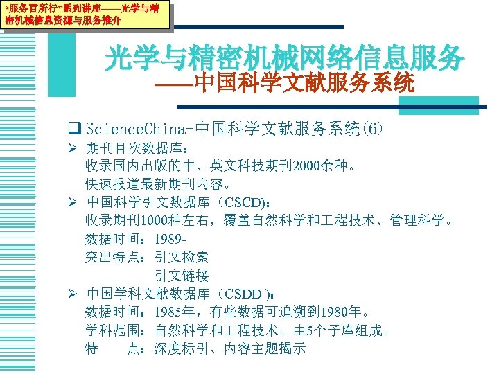 “服务百所行”系列讲座——光学与精 密机械信息资源与服务推介 光学与精密机械网络信息服务 ——中国科学文献服务系统 q Science. China-中国科学文献服务系统(6) Ø 期刊目次数据库： 收录国内出版的中、英文科技期刊2000余种。 快速报道最新期刊内容。 Ø 中国科学引文数据库（CSCD)： 收录期刊1000种左右，覆盖自然科学和
