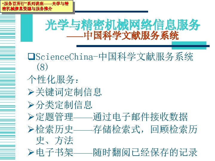 “服务百所行”系列讲座——光学与精 密机械信息资源与服务推介 光学与精密机械网络信息服务 ——中国科学文献服务系统 q. Science. China-中国科学文献服务系统 (8) 个性化服务： Ø 关键词定制信息 Ø 分类定制信息 Ø