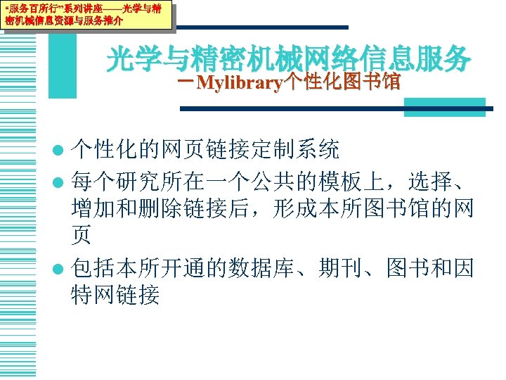 “服务百所行”系列讲座——光学与精 密机械信息资源与服务推介 光学与精密机械网络信息服务 －Mylibrary个性化图书馆 l 个性化的网页链接定制系统 l 每个研究所在一个公共的模板上，选择、 增加和删除链接后，形成本所图书馆的网 页 l 包括本所开通的数据库、期刊、图书和因 特网链接 