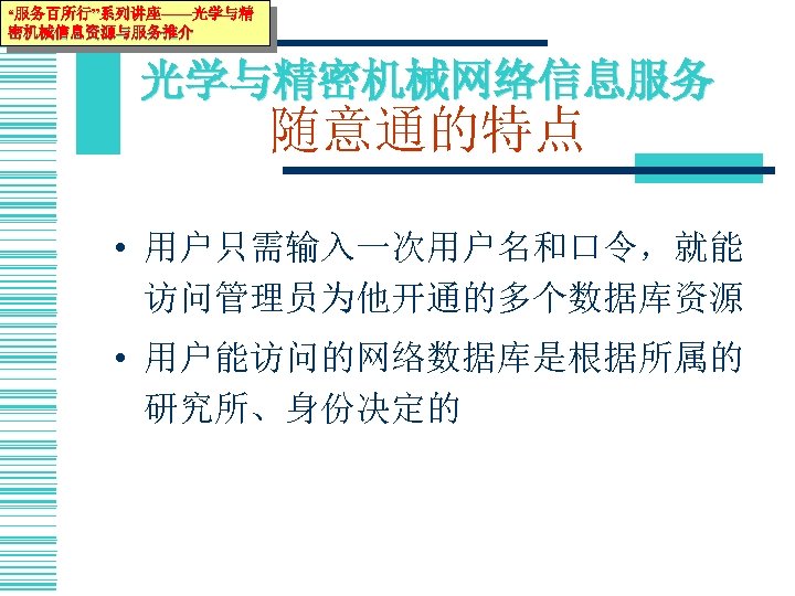“服务百所行”系列讲座——光学与精 密机械信息资源与服务推介 光学与精密机械网络信息服务 随意通的特点 • 用户只需输入一次用户名和口令，就能 访问管理员为他开通的多个数据库资源 • 用户能访问的网络数据库是根据所属的 研究所、身份决定的 开通的网络数据库。 
