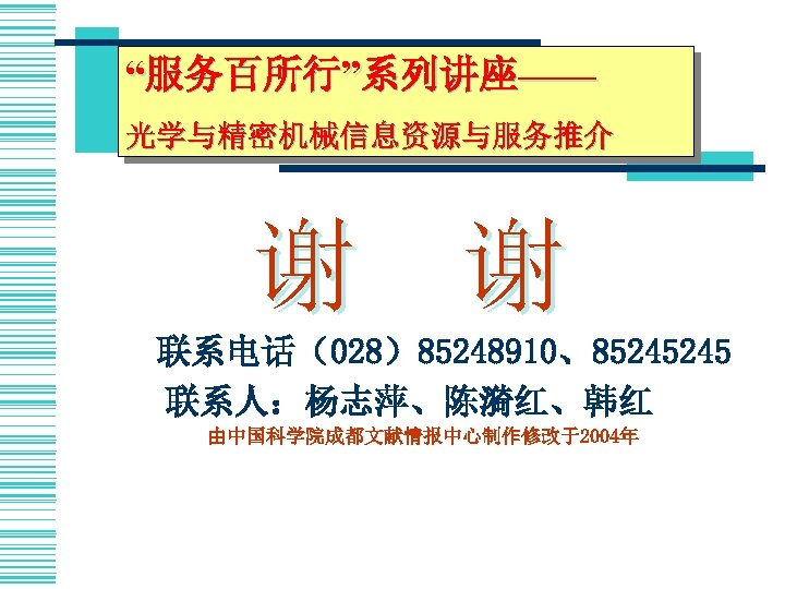 “服务百所行”系列讲座—— 光学与精密机械信息资源与服务推介 谢 谢 　　联系电话（028）85248910、85245245 联系人：杨志萍、陈漪红、韩红 由中国科学院成都文献情报中心制作修改于2004年 