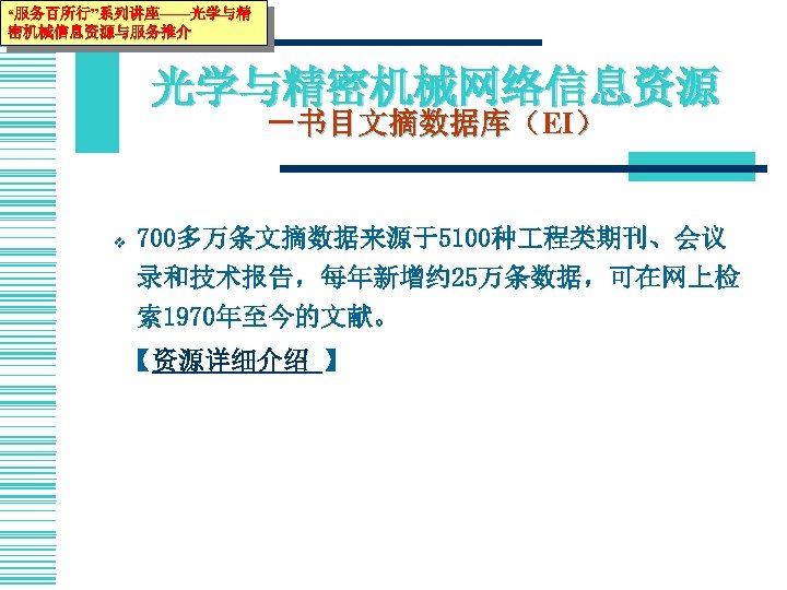“服务百所行”系列讲座——光学与精 密机械信息资源与服务推介 光学与精密机械网络信息资源 －书目文摘数据库（EI） v 700多万条文摘数据来源于5100种 程类期刊、会议 录和技术报告，每年新增约 25万条数据，可在网上检 索 1970年至今的文献。　　 【资源详细介绍 】 