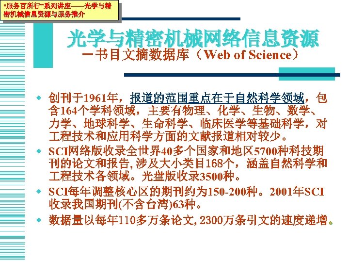 “服务百所行”系列讲座——光学与精 密机械信息资源与服务推介 光学与精密机械网络信息资源 －书目文摘数据库（Web of Science） w 创刊于1961年，报道的范围重点在于自然科学领域，包 含 164个学科领域，主要有物理、化学、生物、数学、 力学、地球科学、生命科学、临床医学等基础科学，对 程技术和应用科学方面的文献报道相对较少。 w SCI网络版收录全世界40多个国家和地区