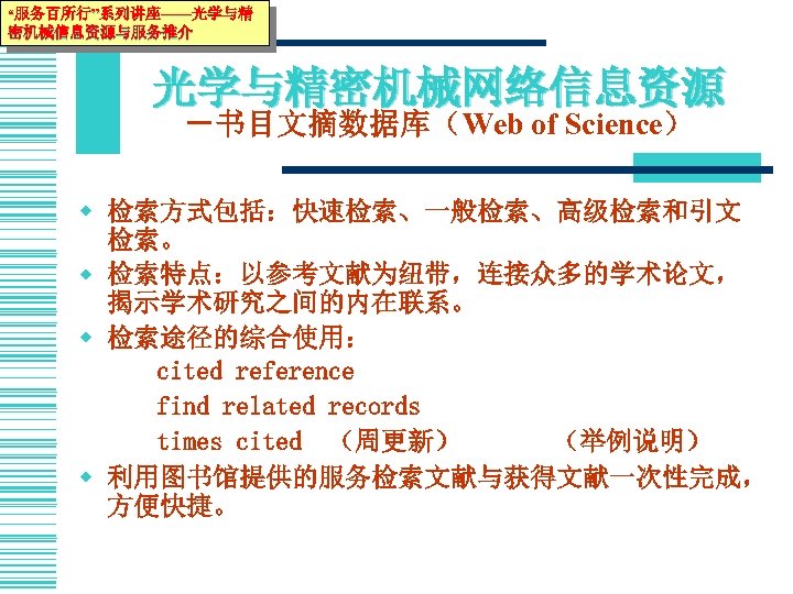“服务百所行”系列讲座——光学与精 密机械信息资源与服务推介 光学与精密机械网络信息资源 －书目文摘数据库（Web of Science） w 检索方式包括：快速检索、一般检索、高级检索和引文 检索。 w 检索特点：以参考文献为纽带，连接众多的学术论文， 揭示学术研究之间的内在联系。 w 检索途径的综合使用：