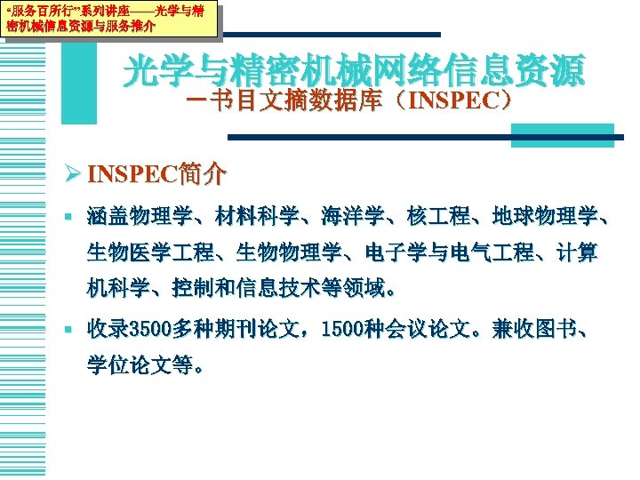 “服务百所行”系列讲座——光学与精 密机械信息资源与服务推介 光学与精密机械网络信息资源 －书目文摘数据库（INSPEC） Ø INSPEC简介 § 涵盖物理学、材料科学、海洋学、核 程、地球物理学、 生物医学 程、生物物理学、电子学与电气 程、计算 机科学、控制和信息技术等领域。 §