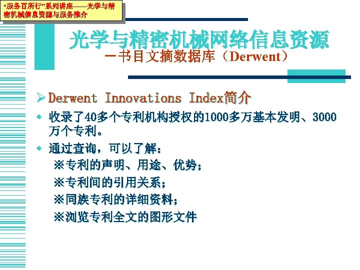 “服务百所行”系列讲座——光学与精 密机械信息资源与服务推介 光学与精密机械网络信息资源 －书目文摘数据库（Derwent） Ø Derwent Innovations Index简介 w 收录了40多个专利机构授权的1000多万基本发明、3000 万个专利。 w 通过查询，可以了解： ※专利的声明、用途、优势；