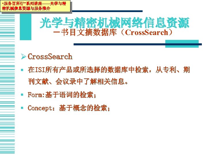 “服务百所行”系列讲座——光学与精 密机械信息资源与服务推介 光学与精密机械网络信息资源 －书目文摘数据库（Cross. Search） Ø Cross. Search § 在ISI所有产品或所选择的数据库中检索，从专利、期 刊文献、会议录中了解相关信息。 § Form: 基于语词的检索；