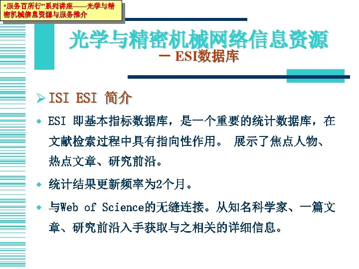 “服务百所行”系列讲座——光学与精 密机械信息资源与服务推介 光学与精密机械网络信息资源 － ESI数据库 Ø ISI ESI 简介 w ESI 即基本指标数据库，是一个重要的统计数据库，在 文献检索过程中具有指向性作用。 展示了焦点人物、
