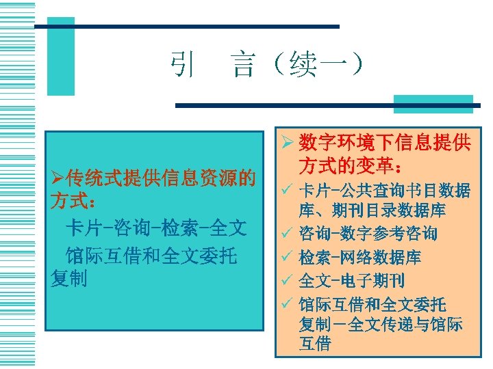 引　言（续一） Ø传统式提供信息资源的 方式： ü卡片-咨询-检索-全文 ü馆际互借和全文委托　 复制 Ø 数字环境下信息提供 方式的变革： ü 卡片-公共查询书目数据 库、期刊目录数据库 ü 咨询-数字参考咨询