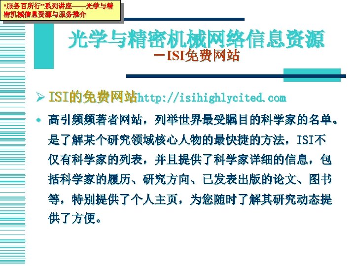 “服务百所行”系列讲座——光学与精 密机械信息资源与服务推介 光学与精密机械网络信息资源 －ISI免费网站 Ø ISI的免费网站http: //isihighlycited. com w 高引频频著者网站，列举世界最受瞩目的科学家的名单。 是了解某个研究领域核心人物的最快捷的方法，ISI不 仅有科学家的列表，并且提供了科学家详细的信息，包 括科学家的履历、研究方向、已发表出版的论文、图书 等，特别提供了个人主页，为您随时了解其研究动态提