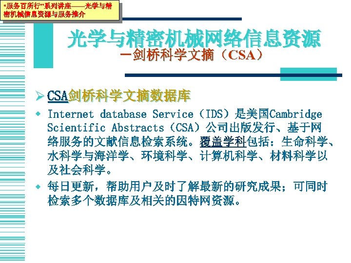 “服务百所行”系列讲座——光学与精 密机械信息资源与服务推介 光学与精密机械网络信息资源 －剑桥科学文摘（CSA） Ø CSA剑桥科学文摘数据库 w Internet database Service（IDS）是美国Cambridge Scientific Abstracts（CSA）公司出版发行、基于网 络服务的文献信息检索系统。覆盖学科包括：生命科学、 水科学与海洋学、环境科学、计算机科学、材料科学以