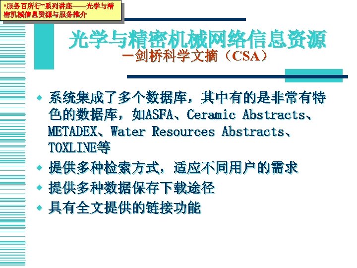 “服务百所行”系列讲座——光学与精 密机械信息资源与服务推介 光学与精密机械网络信息资源 －剑桥科学文摘（CSA） w 系统集成了多个数据库，其中有的是非常有特 色的数据库，如ASFA、Ceramic Abstracts、 METADEX、Water Resources Abstracts、 TOXLINE等 w 提供多种检索方式，适应不同用户的需求