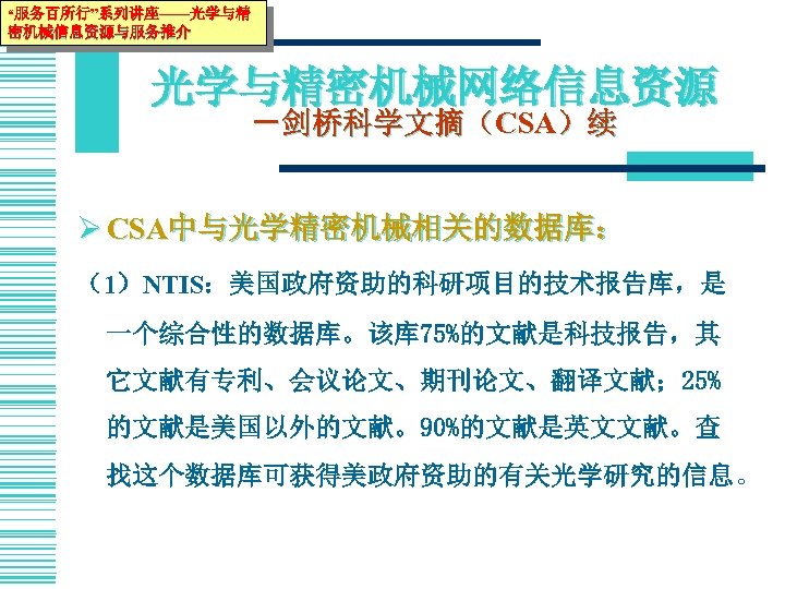 “服务百所行”系列讲座——光学与精 密机械信息资源与服务推介 光学与精密机械网络信息资源 －剑桥科学文摘（CSA）续 Ø CSA中与光学精密机械相关的数据库： （1）NTIS：美国政府资助的科研项目的技术报告库，是 一个综合性的数据库。该库 75%的文献是科技报告，其 它文献有专利、会议论文、期刊论文、翻译文献； 25% 的文献是美国以外的文献。90%的文献是英文文献。查 找这个数据库可获得美政府资助的有关光学研究的信息。 