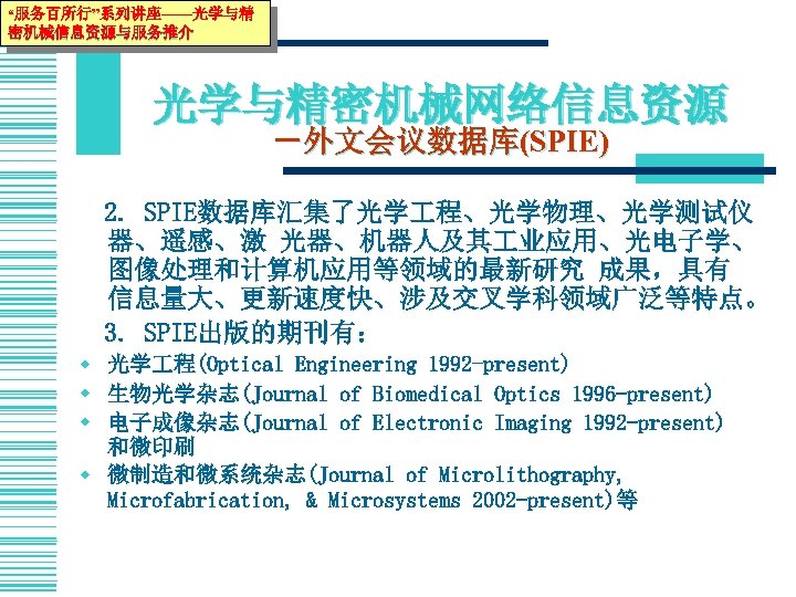 “服务百所行”系列讲座——光学与精 密机械信息资源与服务推介 光学与精密机械网络信息资源 －外文会议数据库(SPIE) 　2. SPIE数据库汇集了光学 程、光学物理、光学测试仪 器、遥感、激 光器、机器人及其 业应用、光电子学、 图像处理和计算机应用等领域的最新研究 成果，具有 信息量大、更新速度快、涉及交叉学科领域广泛等特点。 　3.