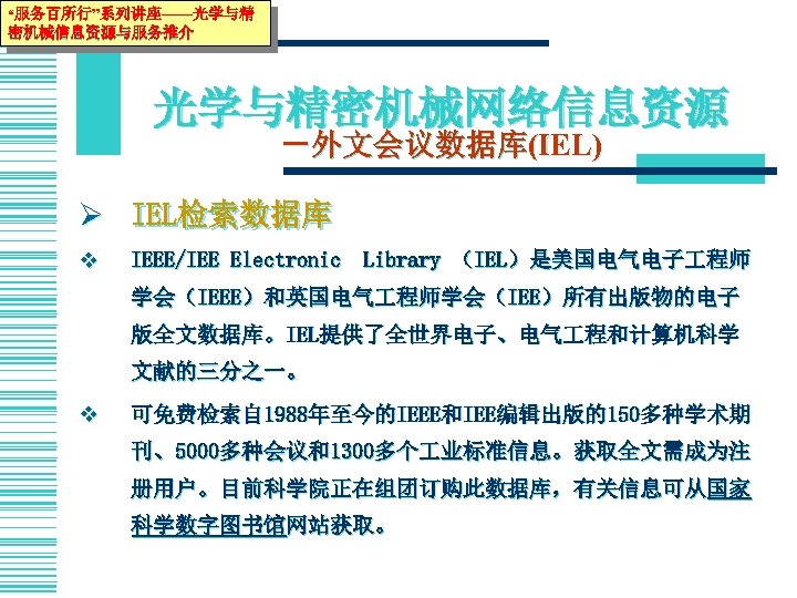 “服务百所行”系列讲座——光学与精 密机械信息资源与服务推介 光学与精密机械网络信息资源 －外文会议数据库(IEL) Ø IEL检索数据库 v IEEE/IEE Electronic　Library （IEL）是美国电气电子 程师 学会（IEEE）和英国电气 程师学会（IEE）所有出版物的电子 版全文数据库。IEL提供了全世界电子、电气