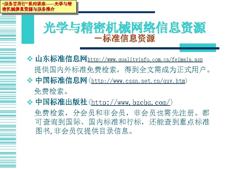 “服务百所行”系列讲座——光学与精 密机械信息资源与服务推介 光学与精密机械网络信息资源 －标准信息资源 v 山东标准信息网http: //www. qualityinfo. com. cn/feimain. asp 　提供国内外标准免费检索，得到全文需成为正式用户。 v 中国标准信息网(http: