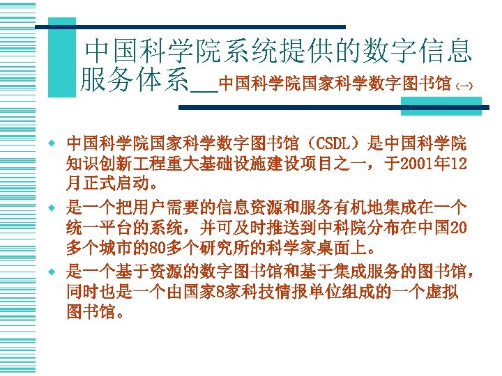 中国科学院系统提供的数字信息 服务体系＿中国科学院国家科学数字图书馆 （一） w 中国科学院国家科学数字图书馆（CSDL）是中国科学院 知识创新 程重大基础设施建设项目之一，于2001年 12 月正式启动。 w 是一个把用户需要的信息资源和服务有机地集成在一个 统一平台的系统，并可及时推送到中科院分布在中国 20 多个城市的80多个研究所的科学家桌面上。