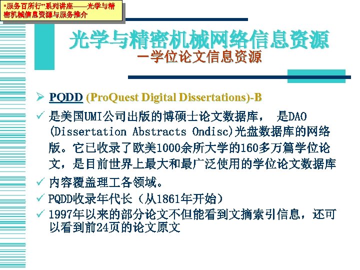 “服务百所行”系列讲座——光学与精 密机械信息资源与服务推介 光学与精密机械网络信息资源 －学位论文信息资源 Ø PQDD (Pro. Quest Digital Dissertations)-B ü 是美国UMI公司出版的博硕士论文数据库， 是DAO (Dissertation