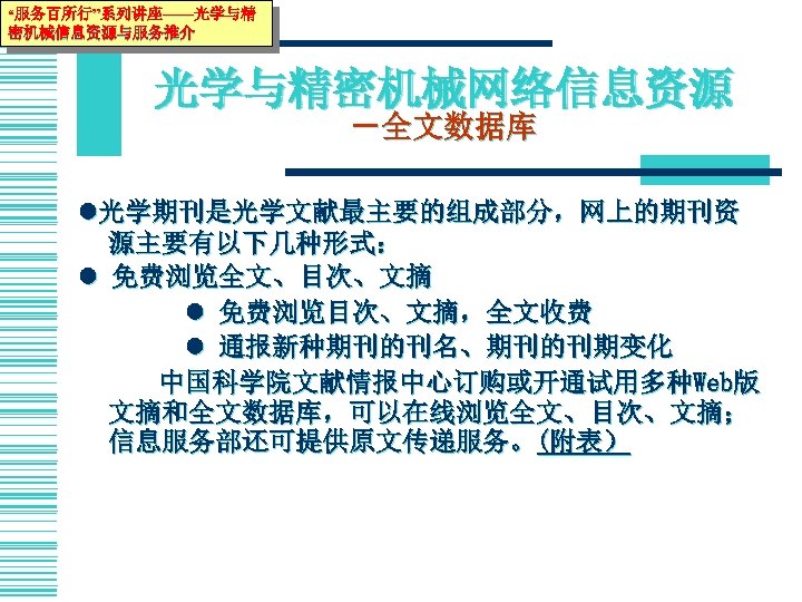 “服务百所行”系列讲座——光学与精 密机械信息资源与服务推介 光学与精密机械网络信息资源 －全文数据库 光学期刊是光学文献最主要的组成部分，网上的期刊资 源主要有以下几种形式： 免费浏览全文、目次、文摘 免费浏览目次、文摘，全文收费 通报新种期刊的刊名、期刊的刊期变化 中国科学院文献情报中心订购或开通试用多种Web版 文摘和全文数据库，可以在线浏览全文、目次、文摘； 信息服务部还可提供原文传递服务。(附表） 