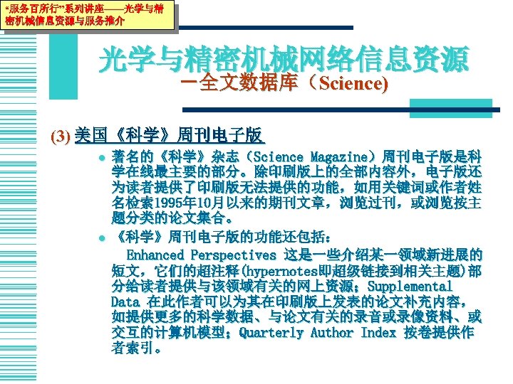 “服务百所行”系列讲座——光学与精 密机械信息资源与服务推介 光学与精密机械网络信息资源 －全文数据库（Science) (3) 美国《科学》周刊电子版 l l 著名的《科学》杂志（Science Magazine）周刊电子版是科 学在线最主要的部分。除印刷版上的全部内容外，电子版还 为读者提供了印刷版无法提供的功能，如用关键词或作者姓 名检索 1995年