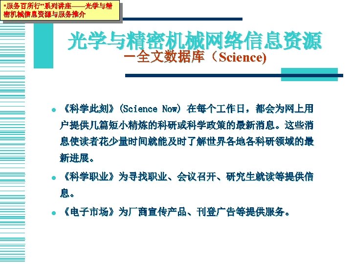 “服务百所行”系列讲座——光学与精 密机械信息资源与服务推介 光学与精密机械网络信息资源 －全文数据库（Science) l 《科学此刻》(Science Now) 在每个 作日，都会为网上用 户提供几篇短小精炼的科研或科学政策的最新消息。这些消 息使读者花少量时间就能及时了解世界各地各科研领域的最 新进展。 l 《科学职业》为寻找职业、会议召开、研究生就读等提供信