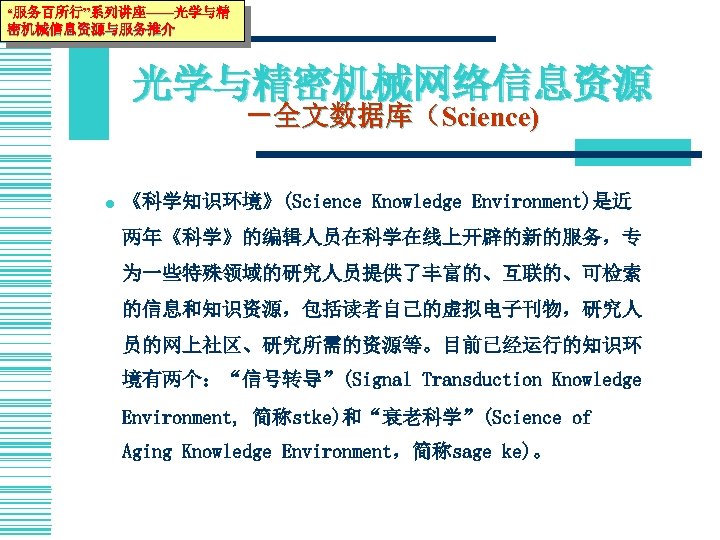 “服务百所行”系列讲座——光学与精 密机械信息资源与服务推介 光学与精密机械网络信息资源 －全文数据库（Science) l 《科学知识环境》(Science Knowledge Environment)是近 两年《科学》的编辑人员在科学在线上开辟的新的服务，专 为一些特殊领域的研究人员提供了丰富的、互联的、可检索 的信息和知识资源，包括读者自己的虚拟电子刊物，研究人 员的网上社区、研究所需的资源等。目前已经运行的知识环 境有两个：“信号转导”(Signal Transduction