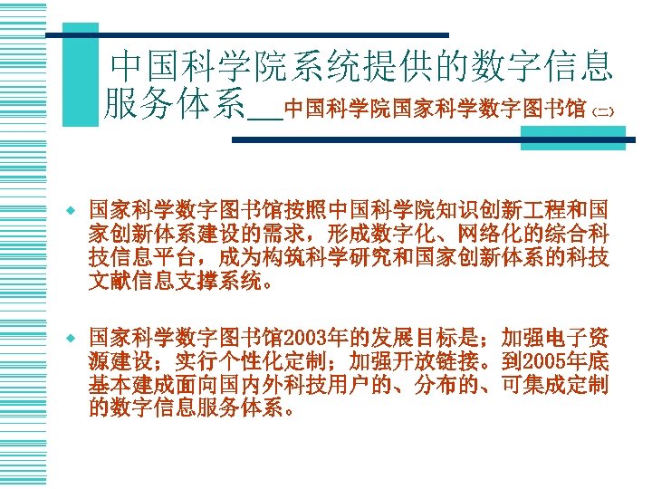 中国科学院系统提供的数字信息 服务体系＿中国科学院国家科学数字图书馆 （二） w 国家科学数字图书馆按照中国科学院知识创新 程和国 家创新体系建设的需求，形成数字化、网络化的综合科 技信息平台，成为构筑科学研究和国家创新体系的科技 文献信息支撑系统。 w 国家科学数字图书馆2003年的发展目标是；加强电子资 源建设；实行个性化定制；加强开放链接。到 2005年底 基本建成面向国内外科技用户的、分布的、可集成定制