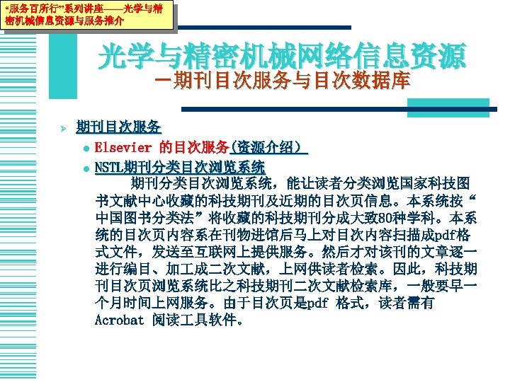 “服务百所行”系列讲座——光学与精 密机械信息资源与服务推介 光学与精密机械网络信息资源 －期刊目次服务与目次数据库 Ø 期刊目次服务 l Elsevier 的目次服务(资源介绍） l NSTL期刊分类目次浏览系统 期刊分类目次浏览系统，能让读者分类浏览国家科技图 书文献中心收藏的科技期刊及近期的目次页信息。本系统按“ 中国图书分类法”将收藏的科技期刊分成大致