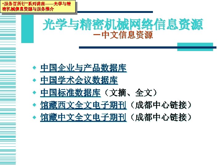“服务百所行”系列讲座——光学与精 密机械信息资源与服务推介 光学与精密机械网络信息资源 －中文信息资源 w w w 中国企业与产品数据库 中国学术会议数据库 中国标准数据库（文摘、全文） 馆藏西文全文电子期刊（成都中心链接） 馆藏中文全文电子期刊（成都中心链接） 