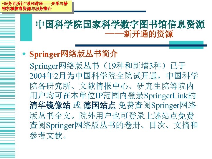 “服务百所行”系列讲座——光学与精 密机械信息资源与服务推介 中国科学院国家科学数字图书馆信息资源 ——新开通的资源 w Springer网络版丛书简介 Springer网络版丛书（19种和新增 3种）已于 2004年 2月为中国科学院全院试开通，中国科学 院各研究所、文献情报中心、研究生院等院内 用户均可在本单位IP范围内登录Springer. Link的 清华镜像站