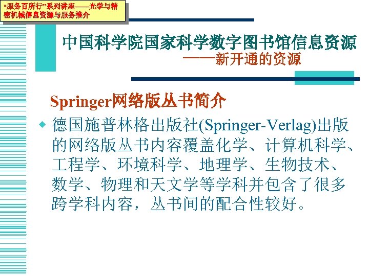 “服务百所行”系列讲座——光学与精 密机械信息资源与服务推介 中国科学院国家科学数字图书馆信息资源 ——新开通的资源 Springer网络版丛书简介 w 德国施普林格出版社(Springer-Verlag)出版 的网络版丛书内容覆盖化学、计算机科学、 程学、环境科学、地理学、生物技术、 数学、物理和天文学等学科并包含了很多 跨学科内容，丛书间的配合性较好。 