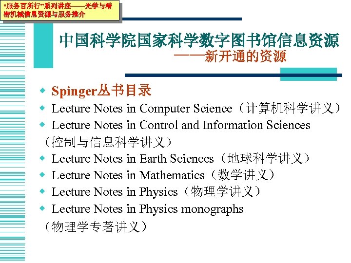 “服务百所行”系列讲座——光学与精 密机械信息资源与服务推介 中国科学院国家科学数字图书馆信息资源 ——新开通的资源 w Spinger丛书目录 w Lecture Notes in Computer Science（计算机科学讲义） w Lecture