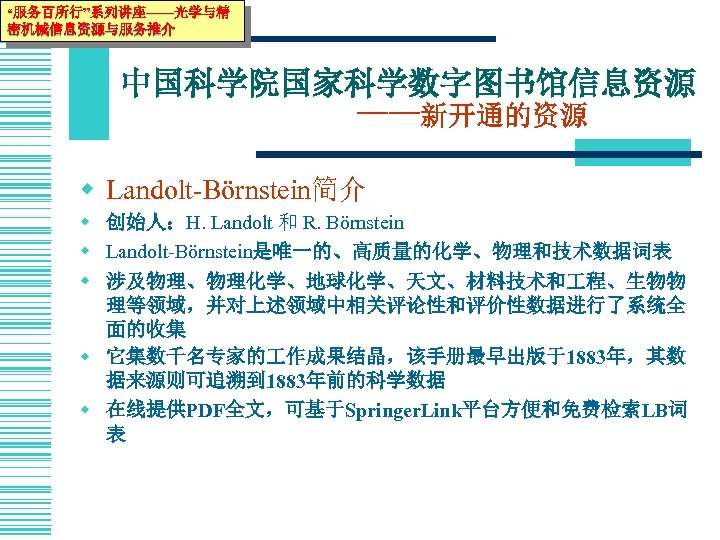 “服务百所行”系列讲座——光学与精 密机械信息资源与服务推介 中国科学院国家科学数字图书馆信息资源 ——新开通的资源 w Landolt-Börnstein简介 w 创始人：H. Landolt 和 R. Börnstein w Landolt-Börnstein是唯一的、高质量的化学、物理和技术数据词表