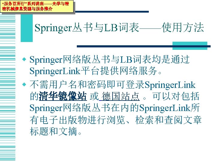 “服务百所行”系列讲座——光学与精 密机械信息资源与服务推介 Springer丛书与LB词表——使用方法 w Springer网络版丛书与LB词表均是通过 Springer. Link平台提供网络服务。 w 不需用户名和密码即可登录Springer. Link 的清华镜像站 或 德国站点 。可以对包括
