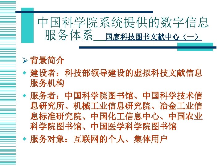 中国科学院系统提供的数字信息 服务体系＿国家科技图书文献中心（一） Ø 背景简介 w 建设者：科技部领导建设的虚拟科技文献信息 服务机构 w 服务者：中国科学院图书馆、中国科学技术信 息研究所、机械 业信息研究院、冶金 业信 息标准研究院、中国化 信息中心、中国农业