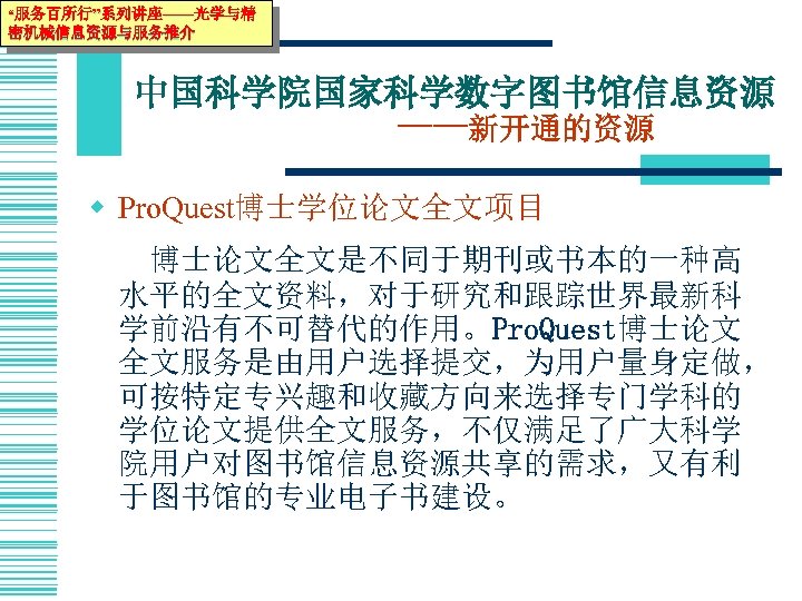 “服务百所行”系列讲座——光学与精 密机械信息资源与服务推介 中国科学院国家科学数字图书馆信息资源 ——新开通的资源 w Pro. Quest博士学位论文全文项目 博士论文全文是不同于期刊或书本的一种高 水平的全文资料，对于研究和跟踪世界最新科 学前沿有不可替代的作用。Pro. Quest博士论文 全文服务是由用户选择提交，为用户量身定做， 可按特定专兴趣和收藏方向来选择专门学科的 学位论文提供全文服务，不仅满足了广大科学