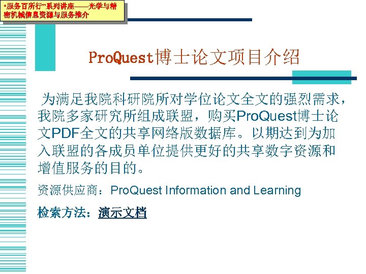 “服务百所行”系列讲座——光学与精 密机械信息资源与服务推介 Pro. Quest博士论文项目介绍 为满足我院科研院所对学位论文全文的强烈需求， 我院多家研究所组成联盟，购买Pro. Quest博士论 文PDF全文的共享网络版数据库。以期达到为加 入联盟的各成员单位提供更好的共享数字资源和 增值服务的目的。 资源供应商：Pro. Quest Information and