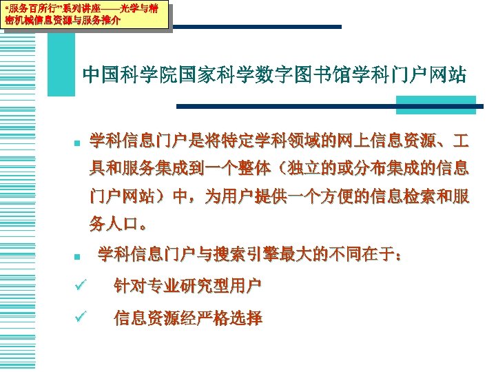 “服务百所行”系列讲座——光学与精 密机械信息资源与服务推介 中国科学院国家科学数字图书馆学科门户网站 n 学科信息门户是将特定学科领域的网上信息资源、 具和服务集成到一个整体（独立的或分布集成的信息 门户网站）中，为用户提供一个方便的信息检索和服 务人口。 n 学科信息门户与搜索引擎最大的不同在于： ü 针对专业研究型用户 ü 信息资源经严格选择