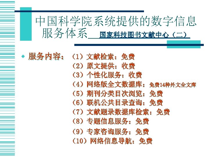 中国科学院系统提供的数字信息 服务体系＿国家科技图书文献中心（二） w 服务内容：（1）文献检索：免费 （2）原文提供：收费 （3）个性化服务：收费 （4）网络版全文数据库：免费 14种外文全文库 （5）期刊分类目次浏览：免费 （6）联机公共目录查询：免费 （7）文献题录数据库检索：免费 （8）专题信息服务：免费 （9）专家咨询服务：免费 （10）网络信息导航：免费