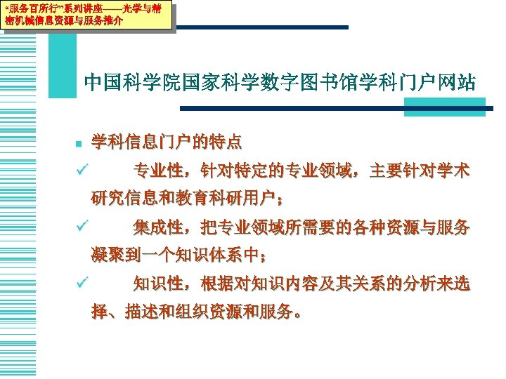 “服务百所行”系列讲座——光学与精 密机械信息资源与服务推介 中国科学院国家科学数字图书馆学科门户网站 n ü 学科信息门户的特点 专业性，针对特定的专业领域，主要针对学术 研究信息和教育科研用户； ü 集成性，把专业领域所需要的各种资源与服务 凝聚到一个知识体系中； ü 知识性，根据对知识内容及其关系的分析来选 择、描述和组织资源和服务。