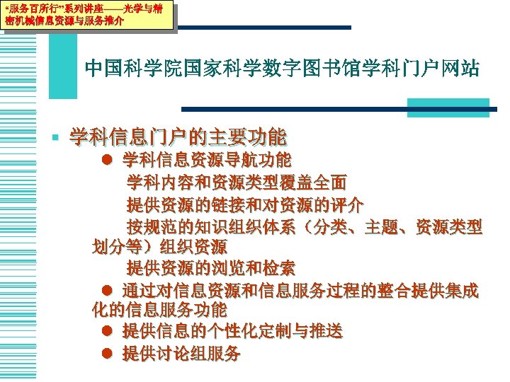 “服务百所行”系列讲座——光学与精 密机械信息资源与服务推介 中国科学院国家科学数字图书馆学科门户网站 § 学科信息门户的主要功能 学科信息资源导航功能 学科内容和资源类型覆盖全面 提供资源的链接和对资源的评介 按规范的知识组织体系（分类、主题、资源类型 划分等）组织资源 提供资源的浏览和检索 通过对信息资源和信息服务过程的整合提供集成 化的信息服务功能 提供信息的个性化定制与推送