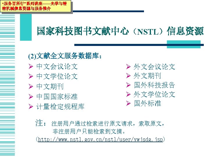 “服务百所行”系列讲座——光学与精 密机械信息资源与服务推介 国家科技图书文献中心（NSTL）信息资源 (2)文献全文服务数据库： Ø Ø Ø 中文会议论文 中文学位论文 中文期刊 中国国家标准 计量检定规程库 Ø Ø