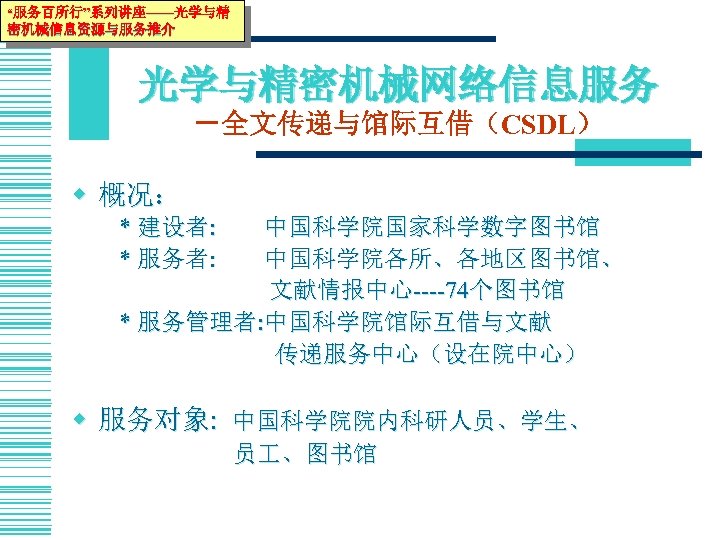 “服务百所行”系列讲座——光学与精 密机械信息资源与服务推介 光学与精密机械网络信息服务 －全文传递与馆际互借（CSDL） w 概况： * 建设者: * 服务者: 中国科学院国家科学数字图书馆 中国科学院各所、各地区图书馆、 文献情报中心----74个图书馆 *
