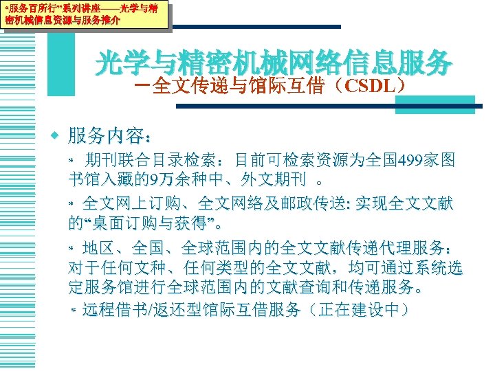 “服务百所行”系列讲座——光学与精 密机械信息资源与服务推介 光学与精密机械网络信息服务 －全文传递与馆际互借（CSDL） w 服务内容： 期刊联合目录检索：目前可检索资源为全国 499家图 书馆入藏的9万余种中、外文期刊 。 * 全文网上订购、全文网络及邮政传送: 实现全文文献 的“桌面订购与获得”。