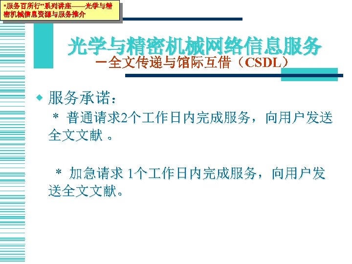 “服务百所行”系列讲座——光学与精 密机械信息资源与服务推介 光学与精密机械网络信息服务 －全文传递与馆际互借（CSDL） w 服务承诺： * 普通请求2个 作日内完成服务，向用户发送 全文文献 。 * 加急请求 1个