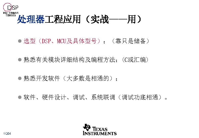 处理器 程应用（实战——用） l 选型（DSP、MCU及具体型号）；（靠只是储备） l 熟悉有关模块详细结构及编程方法；(C或汇编) l 熟悉开发软件（大多数是相通的）； l 软件、硬件设计、调试、系统联调（调试功底相通）。 1 Q 04 