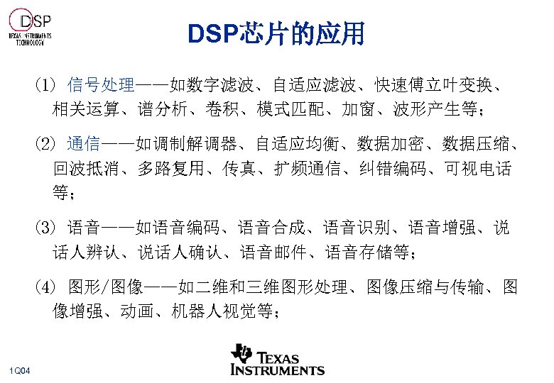 DSP芯片的应用 (1) 信号处理——如数字滤波、自适应滤波、快速傅立叶变换、 相关运算、谱分析、卷积、模式匹配、加窗、波形产生等； (2) 通信——如调制解调器、自适应均衡、数据加密、数据压缩、 回波抵消、多路复用、传真、扩频通信、纠错编码、可视电话 等； (3) 语音——如语音编码、语音合成、语音识别、语音增强、说 话人辨认、说话人确认、语音邮件、语音存储等； (4) 图形/图像——如二维和三维图形处理、图像压缩与传输、图 像增强、动画、机器人视觉等；