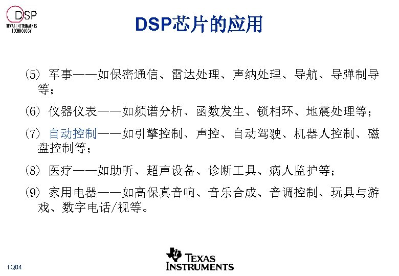 DSP芯片的应用 (5) 军事——如保密通信、雷达处理、声纳处理、导航、导弹制导 等； (6) 仪器仪表——如频谱分析、函数发生、锁相环、地震处理等； (7) 自动控制——如引擎控制、声控、自动驾驶、机器人控制、磁 盘控制等； (8) 医疗——如助听、超声设备、诊断 具、病人监护等； (9) 家用电器——如高保真音响、音乐合成、音调控制、玩具与游