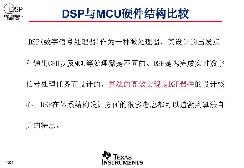 DSP与MCU硬件结构比较 DSP(数字信号处理器)作为一种微处理器，其设计的出发点 和通用CPU以及MCU等处理器是不同的。DSP是为完成实时数字 信号处理任务而设计的，算法的高效实现是DSP器件的设计核 心。DSP在体系结构设计方面的很多考虑都可以追溯到算法自 身的特点。 1 Q 04 