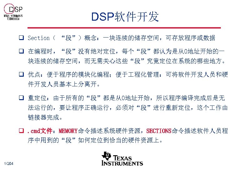 DSP软件开发 q Section（ “段”）概念：一块连续的储存空间，可存放程序或数据 q 在编程时，“段”没有绝对定位，每个“段”都认为是从0地址开始的一 块连续的储存空间，而无需关心这些“段”究竟定位在系统的哪些地方。 q 优点：便于程序的模块化编程；便于 程化管理：可将软件开发人员和硬 件开发人员基本上分离开。 q 重定位：由于所有的“段”都是从0地址开始，所以程序编译完成后是无 法运行的，要让程序正确运行，必须对“段”进行重新定位，这个